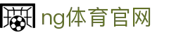 NG体育全站平台 - 体育直播、数据与娱乐一体化